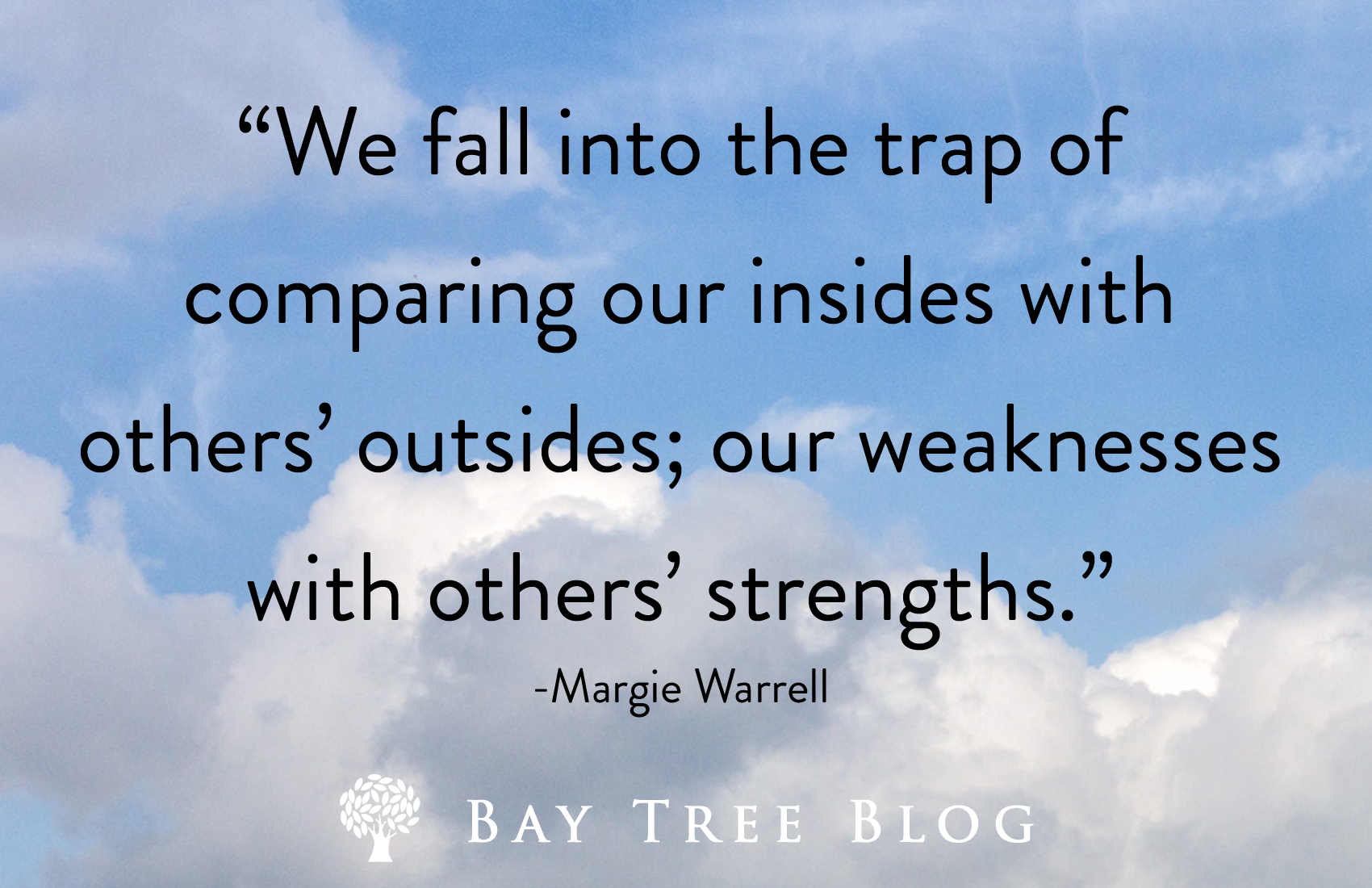 We fall into the trap of comparing our insides with others’ outsides; our weaknesses with others’ strengths. -Margie Warrell BayTreeBlog.com